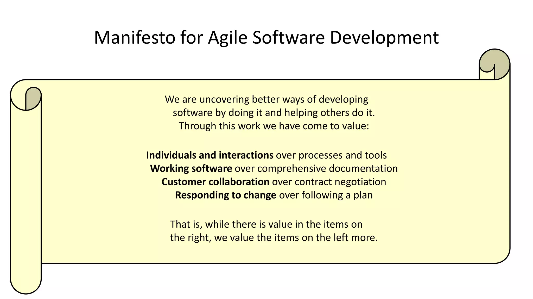 Manifesto for Agile Software Development
We are uncovering better ways of developing
software by doing it and helping others do it.
Through this work we have come to value:
Individuals and interactions over processes and tools
Working software over comprehensive documentation
Customer collaboration over contract negotiation
Responding to change over following a plan
That is, while there is value in the items on
the right, we value the items on the left more.
 