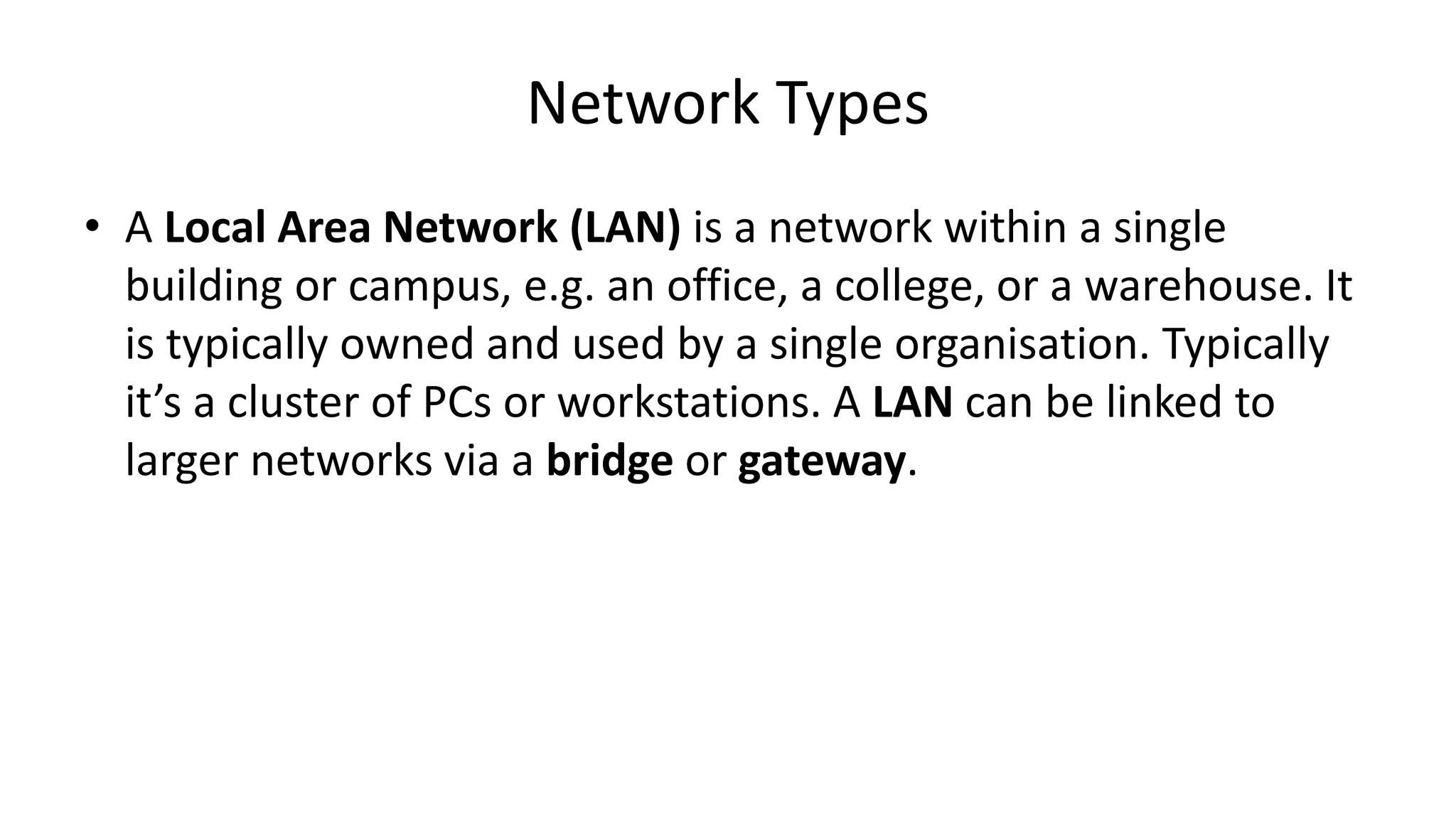 • A Local Area Network (LAN) is a network within a single
building or campus, e.g. an office, a college, or a warehouse. It
is typically owned and used by a single organisation. Typically
it’s a cluster of PCs or workstations. A LAN can be linked to
larger networks via a bridge or gateway.
Network Types
 