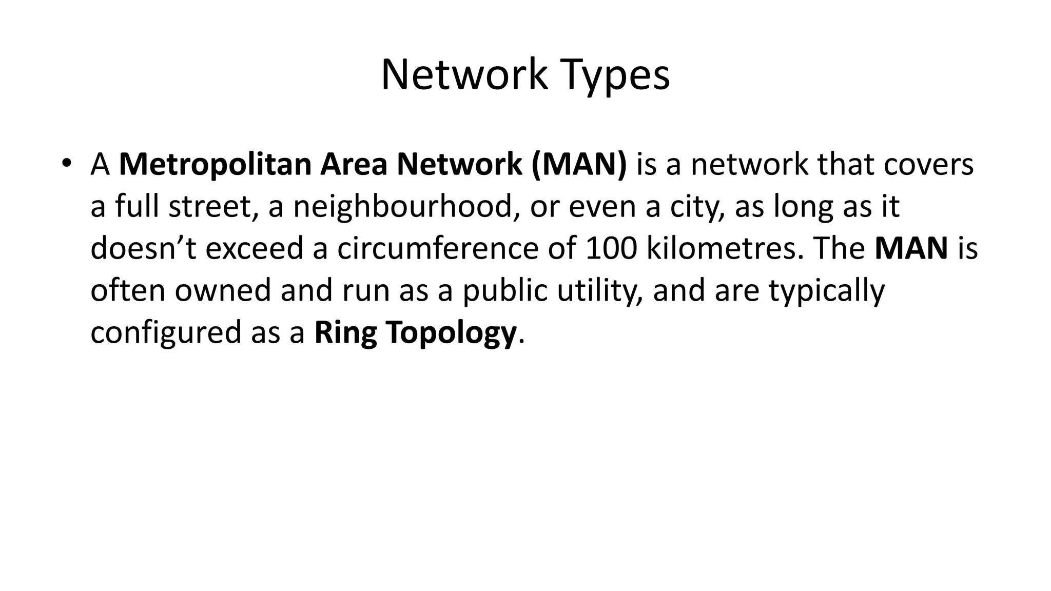 • A Metropolitan Area Network (MAN) is a network that covers
a full street, a neighbourhood, or even a city, as long as it
doesn’t exceed a circumference of 100 kilometres. The MAN is
often owned and run as a public utility, and are typically
configured as a Ring Topology.
Network Types
 