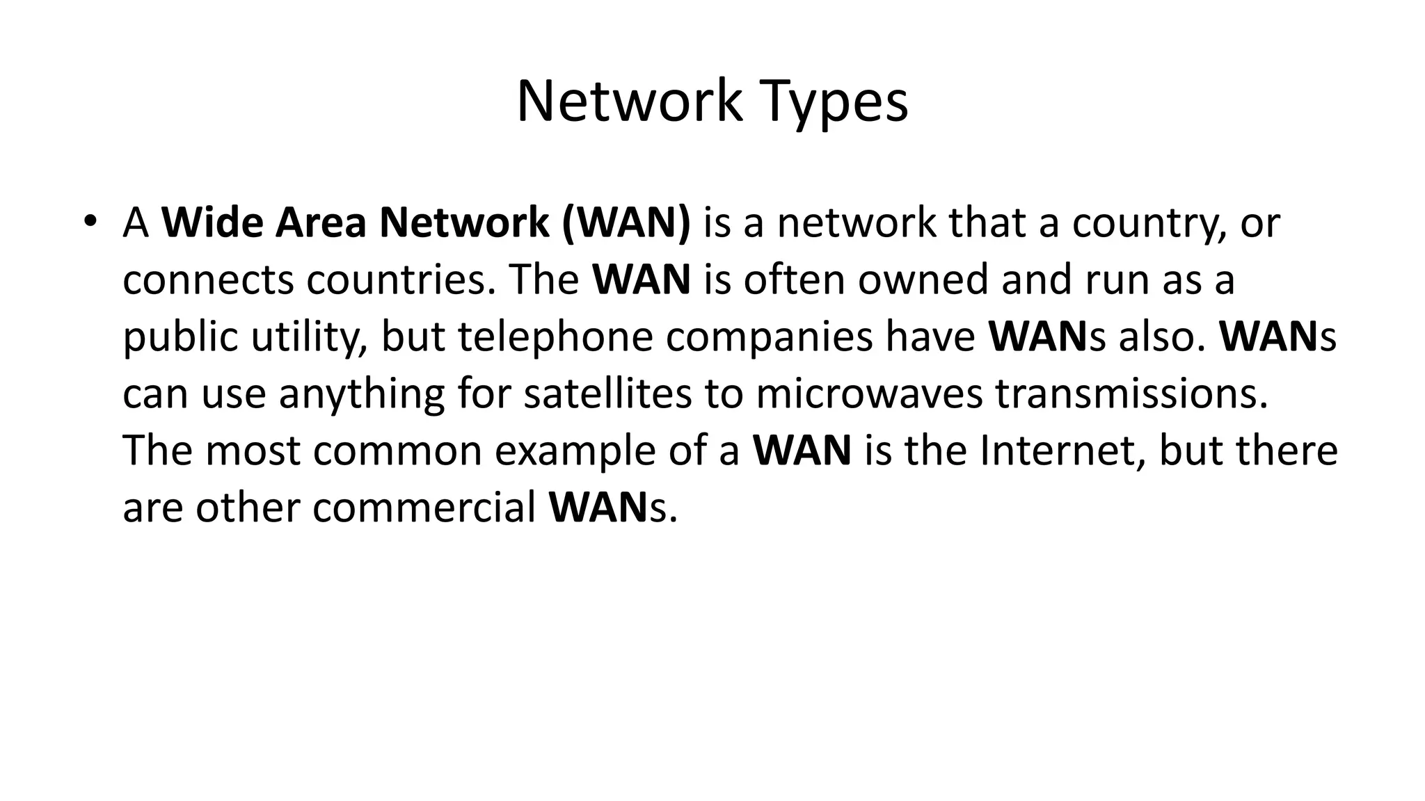 • A Wide Area Network (WAN) is a network that a country, or
connects countries. The WAN is often owned and run as a
public utility, but telephone companies have WANs also. WANs
can use anything for satellites to microwaves transmissions.
The most common example of a WAN is the Internet, but there
are other commercial WANs.
Network Types
 