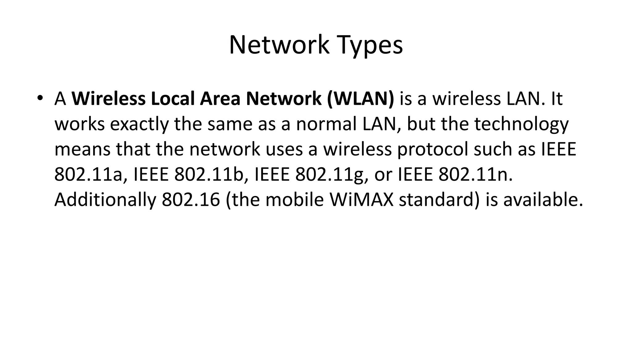 • A Wireless Local Area Network (WLAN) is a wireless LAN. It
works exactly the same as a normal LAN, but the technology
means that the network uses a wireless protocol such as IEEE
802.11a, IEEE 802.11b, IEEE 802.11g, or IEEE 802.11n.
Additionally 802.16 (the mobile WiMAX standard) is available.
Network Types
 