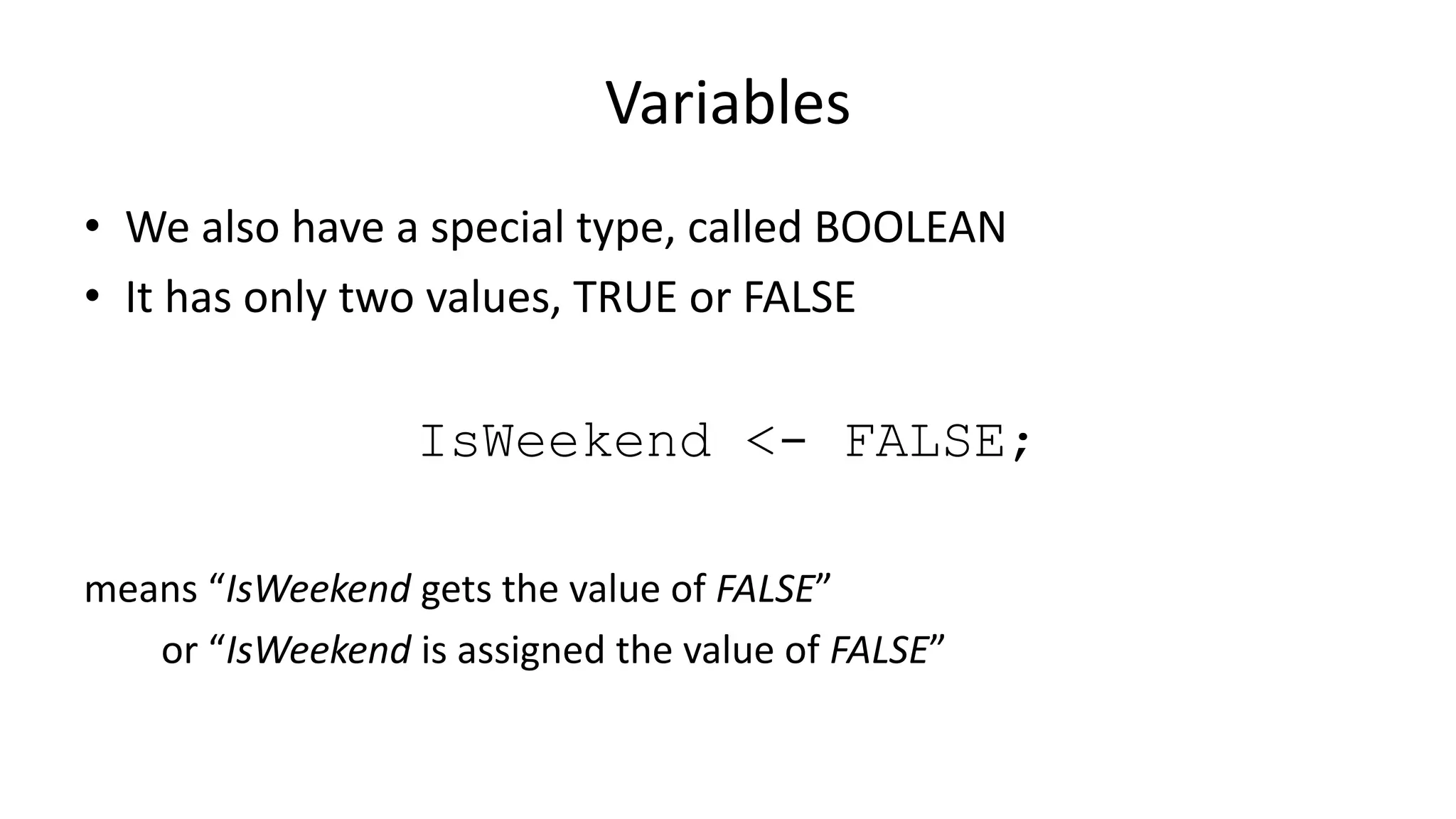 Variables
• We also have a special type, called BOOLEAN
• It has only two values, TRUE or FALSE
IsWeekend <- FALSE;
means “IsWeekend gets the value of FALSE”
or “IsWeekend is assigned the value of FALSE”
 