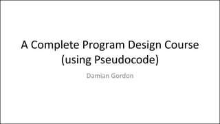 A Complete Program Design Course
(using Pseudocode)
Damian Gordon
 