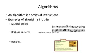 Algorithms
• An Algorithm is a series of instructions
• Examples of algorithms include
– Musical scores
– Knitting patterns Row 1: SL 1, K8, K2 tog, K1, turn
– Recipies
 