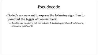 Pseudocode
• So let’s say we want to express the following algorithm to
print out the bigger of two numbers:
– Read in two numbers, call them A and B. Is A is bigger than B, print out A,
otherwise print out B.
 