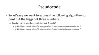 Pseudocode
• So let’s say we want to express the following algorithm to
print out the bigger of three numbers:
– Read in three numbers, call them A, B and C.
• If A is bigger than B, then if A is bigger than C, print out A, otherwise print out C.
• If B is bigger than A, then if B is bigger than C, print out B, otherwise print out C.
 