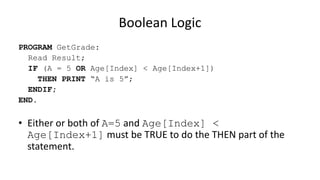 Boolean Logic
PROGRAM GetGrade:
Read Result;
IF (A = 5 OR Age[Index] < Age[Index+1])
THEN PRINT “A is 5”;
ENDIF;
END.
• Either or both of A=5 and Age[Index] <
Age[Index+1] must be TRUE to do the THEN part of the
statement.
 
