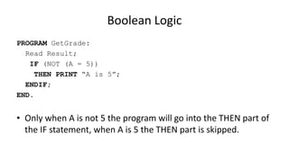 Boolean Logic
PROGRAM GetGrade:
Read Result;
IF (NOT (A = 5))
THEN PRINT “A is 5”;
ENDIF;
END.
• Only when A is not 5 the program will go into the THEN part of
the IF statement, when A is 5 the THEN part is skipped.
 