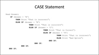 CASE Statement
Read Answer;
IF (Answer = ‘A’)
THEN Print “That is incorrect”;
ELSE IF (Answer = ‘B’)
THEN Print “That is incorrect”;
ELSE IF (Answer = ‘C’)
THEN Print “That is Correct”;
ELSE IF (Answer = ‘D’)
THEN Print “That is incorrect”;
ELSE Print “Bad Option”;
END IF;
END IF;
END IF;
END IF;
 