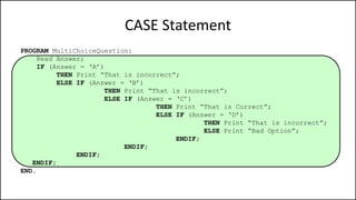 CASE Statement
PROGRAM MultiChoiceQuestion:
Read Answer;
IF (Answer = ‘A’)
THEN Print “That is incorrect”;
ELSE IF (Answer = ‘B’)
THEN Print “That is incorrect”;
ELSE IF (Answer = ‘C’)
THEN Print “That is Correct”;
ELSE IF (Answer = ‘D’)
THEN Print “That is incorrect”;
ELSE Print “Bad Option”;
ENDIF;
ENDIF;
ENDIF;
ENDIF;
END.
 