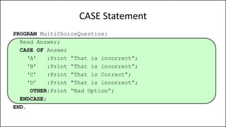 CASE Statement
PROGRAM MultiChoiceQuestion:
Read Answer;
CASE OF Answer
‘A’ :Print “That is incorrect”;
‘B’ :Print “That is incorrect”;
‘C’ :Print “That is Correct”;
‘D’ :Print “That is incorrect”;
OTHER:Print “Bad Option”;
ENDCASE;
END.
 
