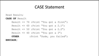 CASE Statement
Read Result;
CASE OF Result
Result => 70 :Print “You got a first”;
Result => 60 :Print “You got a 2.1”;
Result => 50 :Print “You got a 2.2”;
Result => 40 :Print “You got a 3”;
OTHER :Print “Dude, you failed”;
ENDCASE;
 
