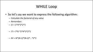 WHILE Loop
• So let’s say we want to express the following algorithm:
– Calculate the factorial of any value
– Remember:
– 5! = 5*4*3*2*1
– 7! = 7*6 *5*4*3*2*1
– N! = N*(N-1)*(N-2)*…*2*1
 