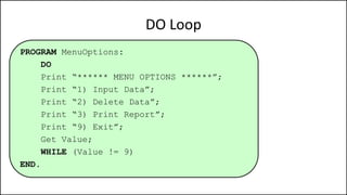 DO Loop
PROGRAM MenuOptions:
DO
Print “****** MENU OPTIONS ******”;
Print “1) Input Data”;
Print “2) Delete Data”;
Print “3) Print Report”;
Print “9) Exit”;
Get Value;
WHILE (Value != 9)
END.
 