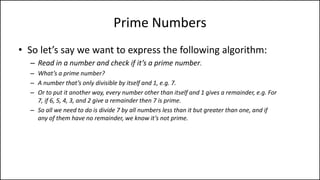 Prime Numbers
• So let’s say we want to express the following algorithm:
– Read in a number and check if it’s a prime number.
– What’s a prime number?
– A number that’s only divisible by itself and 1, e.g. 7.
– Or to put it another way, every number other than itself and 1 gives a remainder, e.g. For
7, if 6, 5, 4, 3, and 2 give a remainder then 7 is prime.
– So all we need to do is divide 7 by all numbers less than it but greater than one, and if
any of them have no remainder, we know it’s not prime.
 