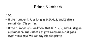 Prime Numbers
• So,
• If the number is 7, as long as 6, 5, 4, 3, and 2 give a
remainder, 7 is prime.
• If the number is 9, we know that 8, 7, 6, 5, and 4, all give
remainders, but 3 does not give a remainder, it goes
evenly into 9 so we can say 9 is not prime
 