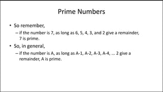 Prime Numbers
• So remember,
– if the number is 7, as long as 6, 5, 4, 3, and 2 give a remainder,
7 is prime.
• So, in general,
– if the number is A, as long as A-1, A-2, A-3, A-4, ... 2 give a
remainder, A is prime.
 
