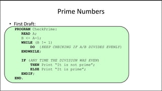 Prime Numbers
• First Draft:
PROGRAM CheckPrime:
READ A;
B <- A-1;
WHILE (B != 1)
DO {KEEP CHECKING IF A/B DIVIDES EVENLY}
ENDWHILE;
IF (ANY TIME THE DIVISION WAS EVEN)
THEN Print “It is not prime”;
ELSE Print “It is prime”;
ENDIF;
END.
 