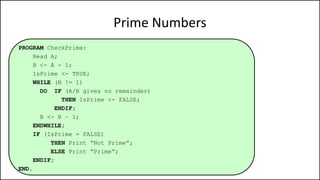 Prime Numbers
PROGRAM CheckPrime:
Read A;
B <- A - 1;
IsPrime <- TRUE;
WHILE (B != 1)
DO IF (A/B gives no remainder)
THEN IsPrime <- FALSE;
ENDIF;
B <- B – 1;
ENDWHILE;
IF (IsPrime = FALSE)
THEN Print “Not Prime”;
ELSE Print “Prime”;
ENDIF;
END.
 