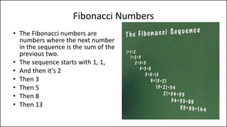 Fibonacci Numbers
• The Fibonacci numbers are
numbers where the next number
in the sequence is the sum of the
previous two.
• The sequence starts with 1, 1,
• And then it’s 2
• Then 3
• Then 5
• Then 8
• Then 13
 
