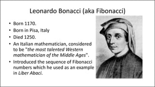 Leonardo Bonacci (aka Fibonacci)
• Born 1170.
• Born in Pisa, Italy
• Died 1250.
• An Italian mathematician, considered
to be "the most talented Western
mathematician of the Middle Ages".
• Introduced the sequence of Fibonacci
numbers which he used as an example
in Liber Abaci.
 