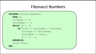 Fibonacci Numbers
PROGRAM FibonacciNumbers:
READ A;
FirstNum <- 1;
SecondNum <- 1;
WHILE (A != 2)
DO Total <- SecondNum + FirstNum;
FirstNum <- SecondNum;
SecondNum <- Total;
A <- A – 1;
ENDWHILE;
Print Total;
END.
 