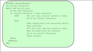 PROGRAM CompressExample:
Get Current Character;
WHILE (NOT End_of_Line)
DO Get Next Character;
IF (Current Character != Next Character)
THEN Get next char, and set current to next;
Write out Current Character;
ELSE
Keep looping while the characters match;
Keep counting;
Get next char, and set current to next;
When finished write out Counter;
Write out Current Character;
Reset Counter;
ENDIF;
ENDWHILE;
END.
 