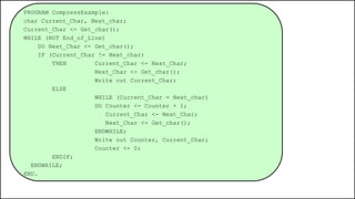 PROGRAM CompressExample:
char Current_Char, Next_char;
Current_Char <- Get_char();
WHILE (NOT End_of_Line)
DO Next_Char <- Get_char();
IF (Current_Char != Next_char)
THEN Current_Char <- Next_Char;
Next_Char <- Get_char();
Write out Current_Char;
ELSE
WHILE (Current_Char = Next_char)
DO Counter <- Counter + 1;
Current_Char <- Next_Char;
Next_Char <- Get_char();
ENDWHILE;
Write out Counter, Current_Char;
Counter <- 0;
ENDIF;
ENDWHILE;
END.
 
