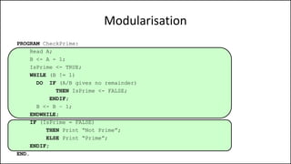 Modularisation
PROGRAM CheckPrime:
Read A;
B <- A - 1;
IsPrime <- TRUE;
WHILE (B != 1)
DO IF (A/B gives no remainder)
THEN IsPrime <- FALSE;
ENDIF;
B <- B – 1;
ENDWHILE;
IF (IsPrime = FALSE)
THEN Print “Not Prime”;
ELSE Print “Prime”;
ENDIF;
END.
 