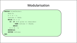 Modularisation
MODULE PrimeChecker:
Read A;
B <- A - 1;
IsPrime <- TRUE;
WHILE (B != 1)
DO IF (A/B gives no remainder)
THEN IsPrime <- FALSE;
ENDIF;
B <- B – 1;
ENDWHILE;
RETURN IsPrime;
END.
 