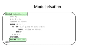 Modularisation
MODULE PrimeChecker:
Read A;
B <- A - 1;
IsPrime <- TRUE;
WHILE (B != 1)
DO IF (A/B gives no remainder)
THEN IsPrime <- FALSE;
ENDIF;
B <- B – 1;
ENDWHILE;
RETURN IsPrime;
END.
 