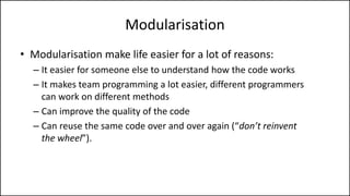 Modularisation
• Modularisation make life easier for a lot of reasons:
– It easier for someone else to understand how the code works
– It makes team programming a lot easier, different programmers
can work on different methods
– Can improve the quality of the code
– Can reuse the same code over and over again (“don’t reinvent
the wheel”).
 