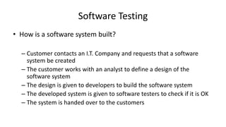 Software Testing
• How is a software system built?
– Customer contacts an I.T. Company and requests that a software
system be created
– The customer works with an analyst to define a design of the
software system
– The design is given to developers to build the software system
– The developed system is given to software testers to check if it is OK
– The system is handed over to the customers
 