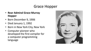 • Rear Admiral Grace Murray
Hopper
• Born December 9, 1906
• Died January 1, 1992
• Born in New York City, New York
• Computer pioneer who
developed the first compiler for
a computer programming
language
Grace Hopper
 