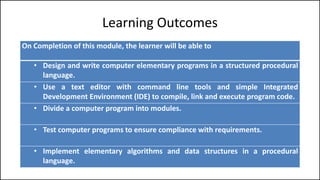 Learning Outcomes
On Completion of this module, the learner will be able to
• Design and write computer elementary programs in a structured procedural
language.
• Use a text editor with command line tools and simple Integrated
Development Environment (IDE) to compile, link and execute program code.
• Divide a computer program into modules.
• Test computer programs to ensure compliance with requirements.
• Implement elementary algorithms and data structures in a procedural
language.
 