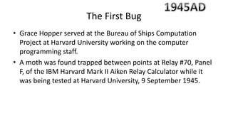 • Grace Hopper served at the Bureau of Ships Computation
Project at Harvard University working on the computer
programming staff.
• A moth was found trapped between points at Relay #70, Panel
F, of the IBM Harvard Mark II Aiken Relay Calculator while it
was being tested at Harvard University, 9 September 1945.
The First Bug
 