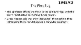 • The operators affixed the moth to the computer log, with the
entry: "First actual case of bug being found".
• Grace Hopper said that they "debugged" the machine, thus
introducing the term "debugging a computer program".
The First Bug
 