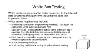 • White box testing is when the tester has access to the internal
data structures and algorithms including the code that
implement these.
• White box testing methods include:
– API testing (application programming interface) - testing of the
application using public and private APIs
– Code coverage - creating tests to satisfy some criteria of code
coverage (e.g., the test designer can create tests to cause all
statements in the program to be executed at least once)
– Fault injection methods - improving the coverage of a test by
introducing faults to test code paths
– Mutation testing methods
– Static testing - White box testing includes all static testing
White Box Testing
 