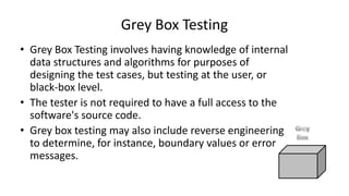 • Grey Box Testing involves having knowledge of internal
data structures and algorithms for purposes of
designing the test cases, but testing at the user, or
black-box level.
• The tester is not required to have a full access to the
software's source code.
• Grey box testing may also include reverse engineering
to determine, for instance, boundary values or error
messages.
Grey Box Testing
 