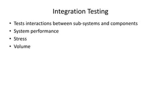 • Tests interactions between sub-systems and components
• System performance
• Stress
• Volume
Integration Testing
 