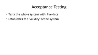 • Tests the whole system with live data
• Establishes the ‘validity’ of the system
Acceptance Testing
 
