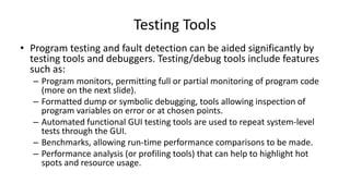 • Program testing and fault detection can be aided significantly by
testing tools and debuggers. Testing/debug tools include features
such as:
– Program monitors, permitting full or partial monitoring of program code
(more on the next slide).
– Formatted dump or symbolic debugging, tools allowing inspection of
program variables on error or at chosen points.
– Automated functional GUI testing tools are used to repeat system-level
tests through the GUI.
– Benchmarks, allowing run-time performance comparisons to be made.
– Performance analysis (or profiling tools) that can help to highlight hot
spots and resource usage.
Testing Tools
 