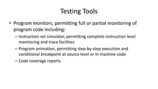 • Program monitors, permitting full or partial monitoring of
program code including:
– Instruction set simulator, permitting complete instruction level
monitoring and trace facilities
– Program animation, permitting step-by-step execution and
conditional breakpoint at source level or in machine code
– Code coverage reports
Testing Tools
 