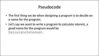 Pseudocode
• The first thing we do when designing a program is to decide on
a name for the program.
• Let’s say we want to write a program to calculate interest, a
good name for the program would be
CalculateInterest.
 