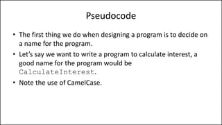 Pseudocode
• The first thing we do when designing a program is to decide on
a name for the program.
• Let’s say we want to write a program to calculate interest, a
good name for the program would be
CalculateInterest.
• Note the use of CamelCase.
 