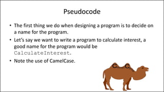 Pseudocode
• The first thing we do when designing a program is to decide on
a name for the program.
• Let’s say we want to write a program to calculate interest, a
good name for the program would be
CalculateInterest.
• Note the use of CamelCase.
 