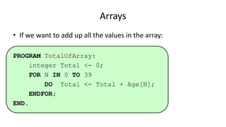 Arrays
• If we want to add up all the values in the array:
PROGRAM TotalOfArray:
integer Total <- 0;
FOR N IN 0 TO 39
DO Total <- Total + Age[N];
ENDFOR;
END.
 