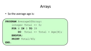 Arrays
• So the average age is:
PROGRAM AverageOfArray:
integer Total <- 0;
FOR N IN 0 TO 39
DO Total <- Total + Age[N];
ENDFOR;
PRINT Total/40;
END.
 