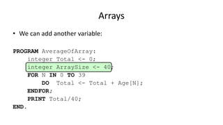 Arrays
• We can add another variable:
PROGRAM AverageOfArray:
integer Total <- 0;
integer ArraySize <- 40;
FOR N IN 0 TO 39
DO Total <- Total + Age[N];
ENDFOR;
PRINT Total/40;
END.
 