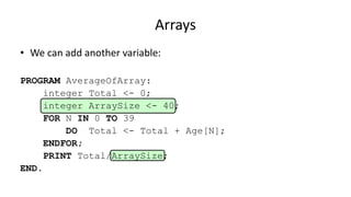 Arrays
• We can add another variable:
PROGRAM AverageOfArray:
integer Total <- 0;
integer ArraySize <- 40;
FOR N IN 0 TO 39
DO Total <- Total + Age[N];
ENDFOR;
PRINT Total/ArraySize;
END.
 